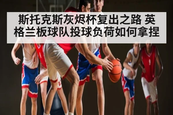 斯托克斯灰烬杯复出之路 英格兰板球队投球负荷如何拿捏